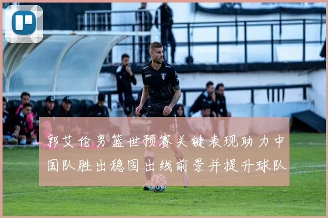 郭艾伦男篮世预赛关键表现助力中国队胜出稳固出线前景并提升球队士气