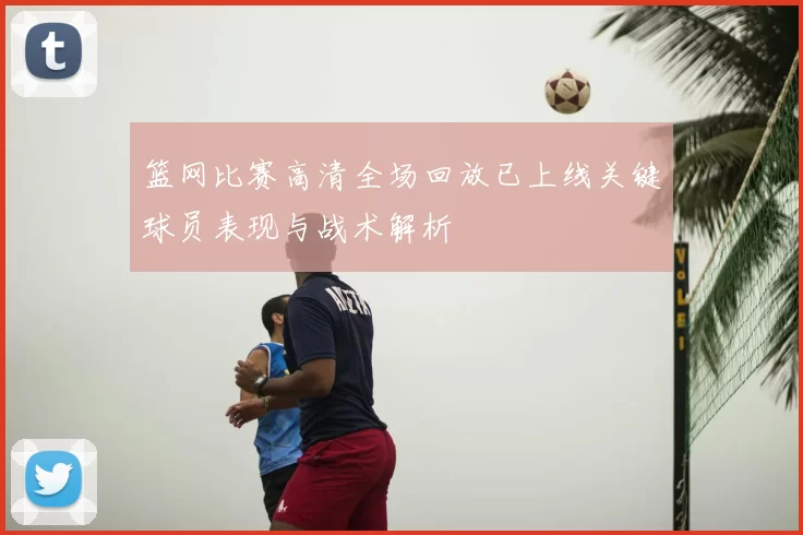 篮网比赛高清全场回放已上线关键球员表现与战术解析