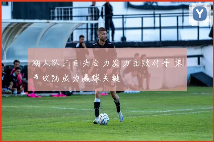 湖人队三巨头合力发力击败对手 末节攻防成为赢球关键