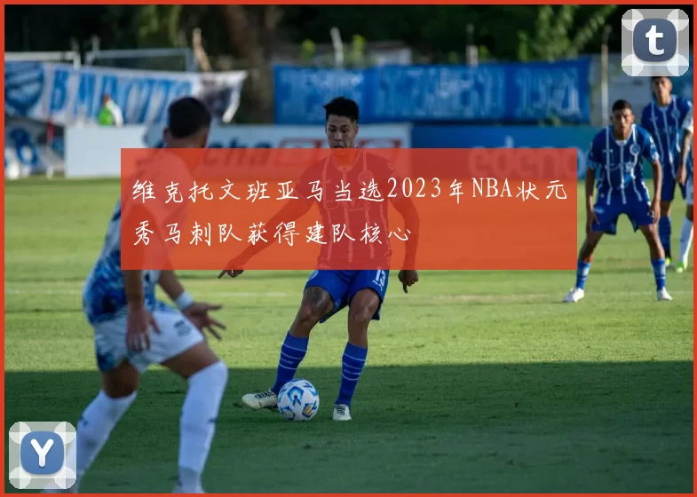 维克托文班亚马当选2023年NBA状元秀马刺队获得建队核心
