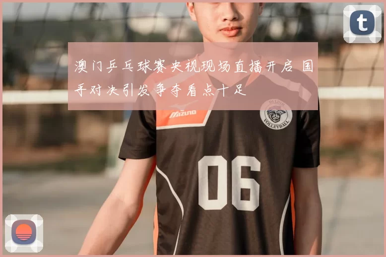 澳门乒乓球赛央视现场直播开启 国手对决引发争夺看点十足