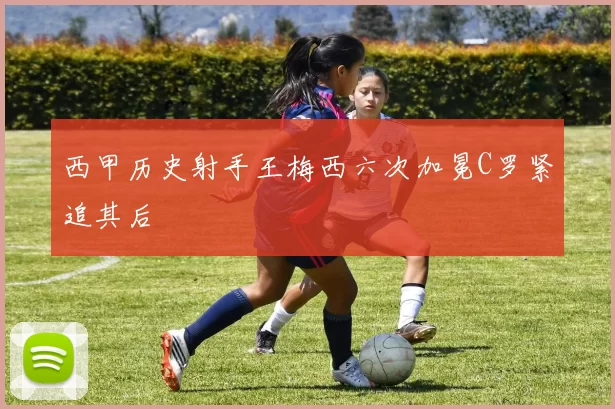 西甲历史射手王梅西六次加冕C罗紧追其后