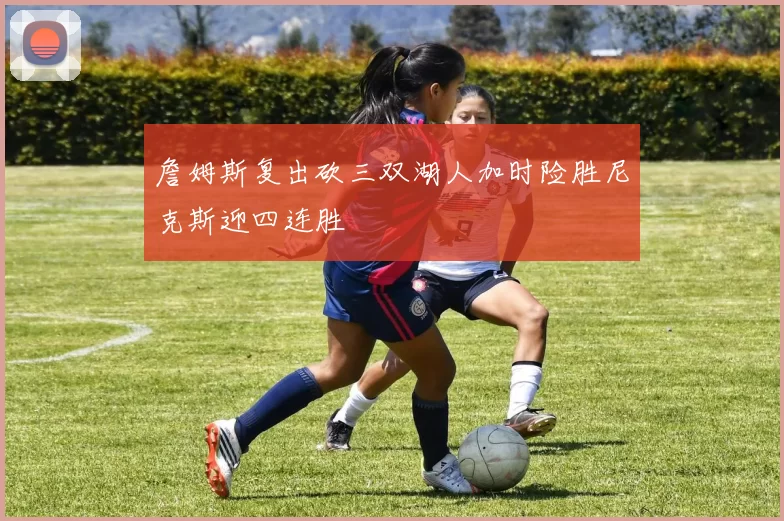 詹姆斯复出砍三双湖人加时险胜尼克斯迎四连胜