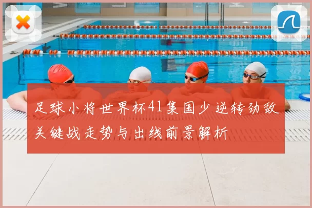 足球小将世界杯41集国少逆转劲敌关键战走势与出线前景解析