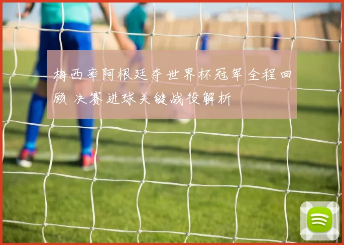 梅西率阿根廷夺世界杯冠军全程回顾 决赛进球关键战役解析