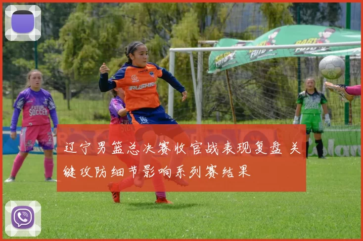 辽宁男篮总决赛收官战表现复盘 关键攻防细节影响系列赛结果