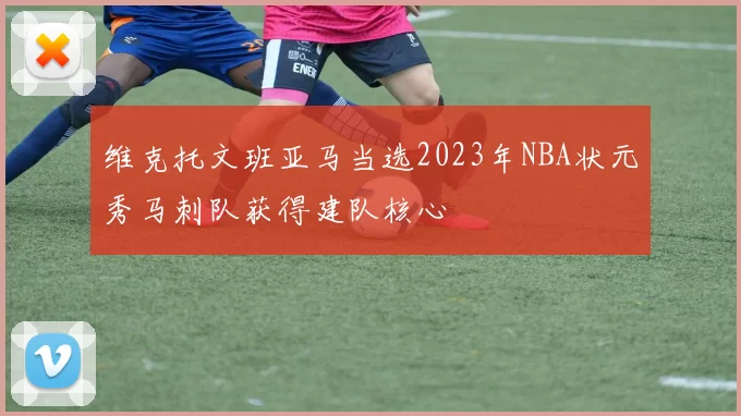 维克托文班亚马当选2023年NBA状元秀马刺队获得建队核心