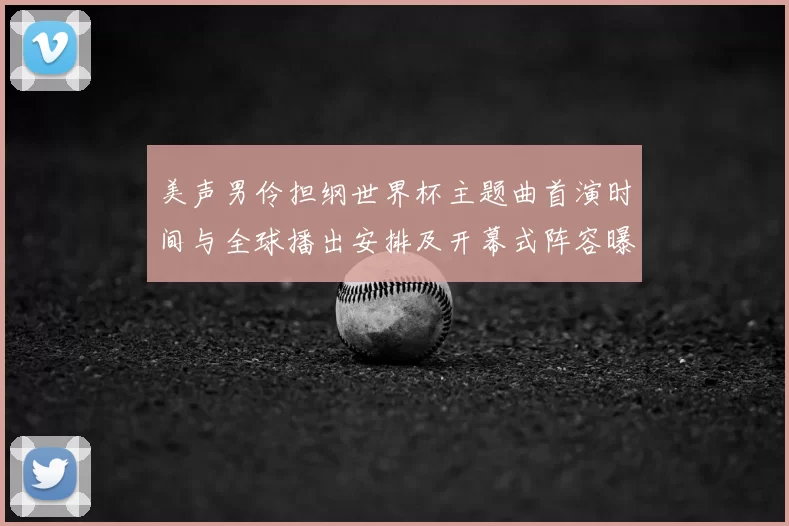 美声男伶担纲世界杯主题曲首演时间与全球播出安排及开幕式阵容曝光