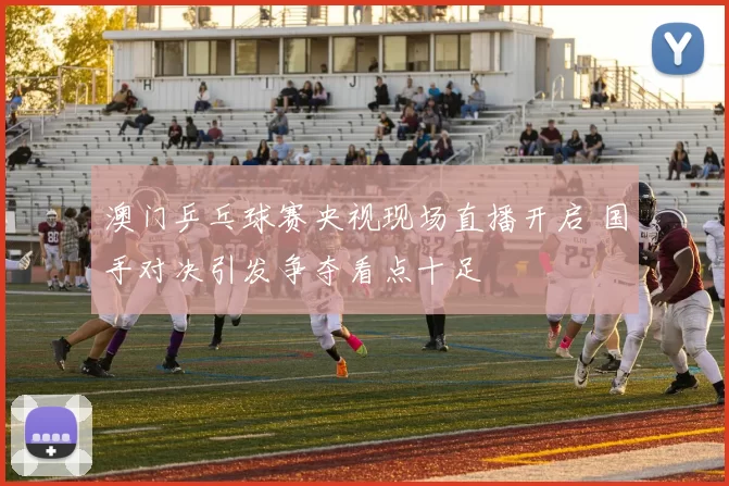 澳门乒乓球赛央视现场直播开启 国手对决引发争夺看点十足