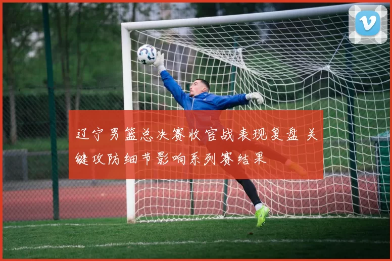 辽宁男篮总决赛收官战表现复盘 关键攻防细节影响系列赛结果