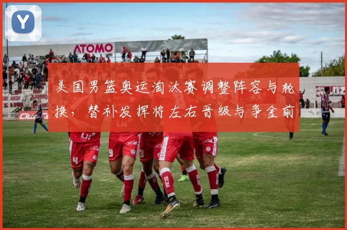 美国男篮奥运淘汰赛调整阵容与轮换，替补发挥将左右晋级与争金前景