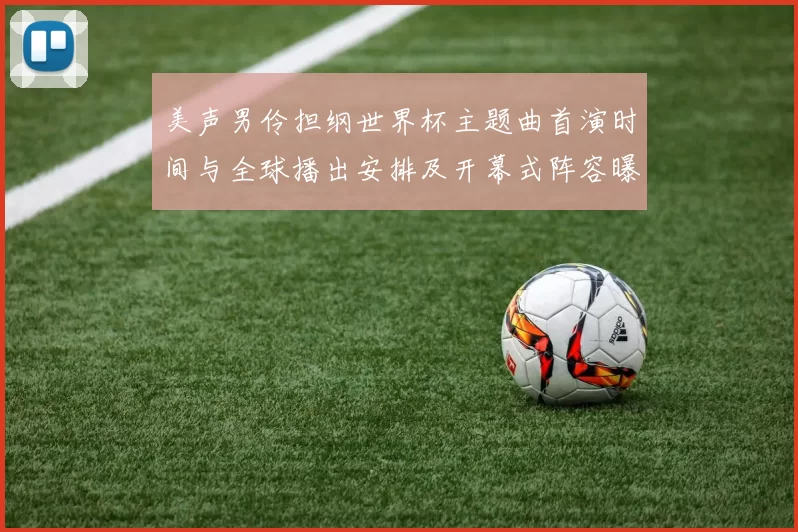 美声男伶担纲世界杯主题曲首演时间与全球播出安排及开幕式阵容曝光