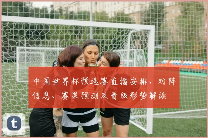 中国世界杯预选赛直播安排、对阵信息、赛果预测及晋级形势解读