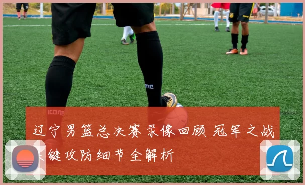 辽宁男篮总决赛录像回顾 冠军之战关键攻防细节全解析