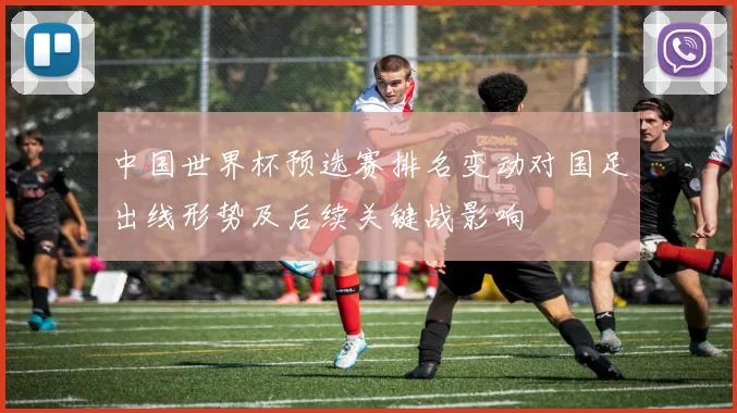 中国世界杯预选赛排名变动对国足出线形势及后续关键战影响