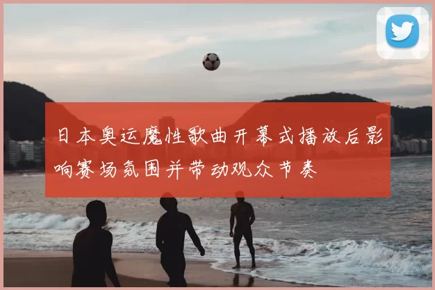 日本奥运魔性歌曲开幕式播放后影响赛场氛围并带动观众节奏