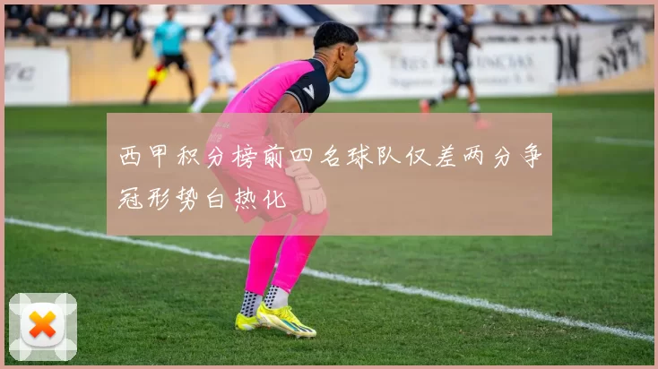 西甲积分榜前四名球队仅差两分争冠形势白热化