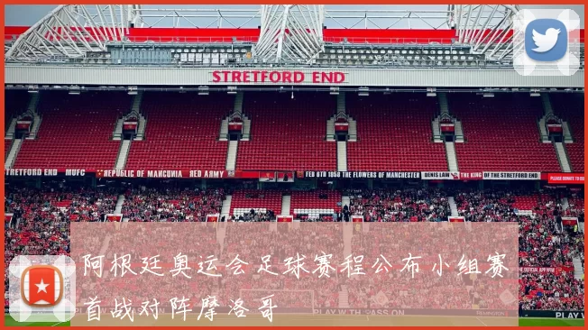 阿根廷奥运会足球赛程公布小组赛首战对阵摩洛哥