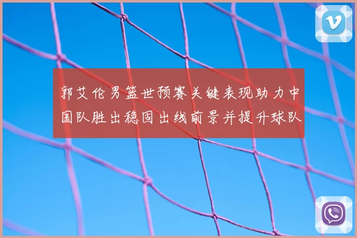 郭艾伦男篮世预赛关键表现助力中国队胜出稳固出线前景并提升球队士气