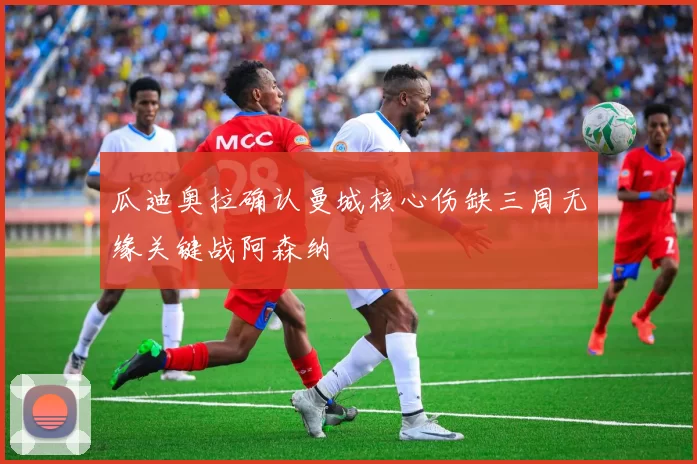 瓜迪奥拉确认曼城核心伤缺三周无缘关键战阿森纳