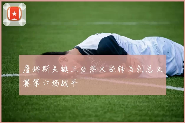 詹姆斯关键三分热火逆转马刺总决赛第六场战平