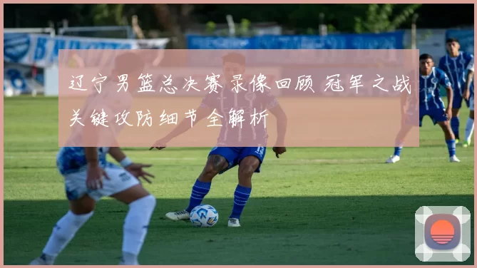 辽宁男篮总决赛录像回顾 冠军之战关键攻防细节全解析