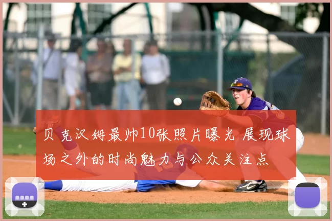 贝克汉姆最帅10张照片曝光 展现球场之外的时尚魅力与公众关注点