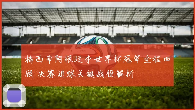 梅西率阿根廷夺世界杯冠军全程回顾 决赛进球关键战役解析